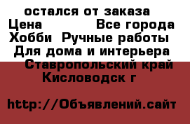 остался от заказа › Цена ­ 3 500 - Все города Хобби. Ручные работы » Для дома и интерьера   . Ставропольский край,Кисловодск г.